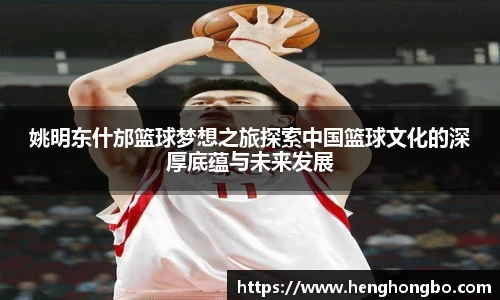 姚明东什邡篮球梦想之旅探索中国篮球文化的深厚底蕴与未来发展